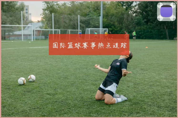 国际篮球赛事热点追踪